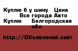 Куплю б/у шину › Цена ­ 1 000 - Все города Авто » Куплю   . Белгородская обл.